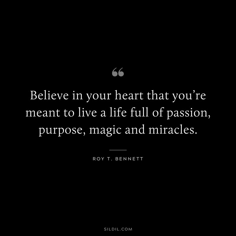 Believe in your heart that you’re meant to live a life full of passion, purpose, magic and miracles.
