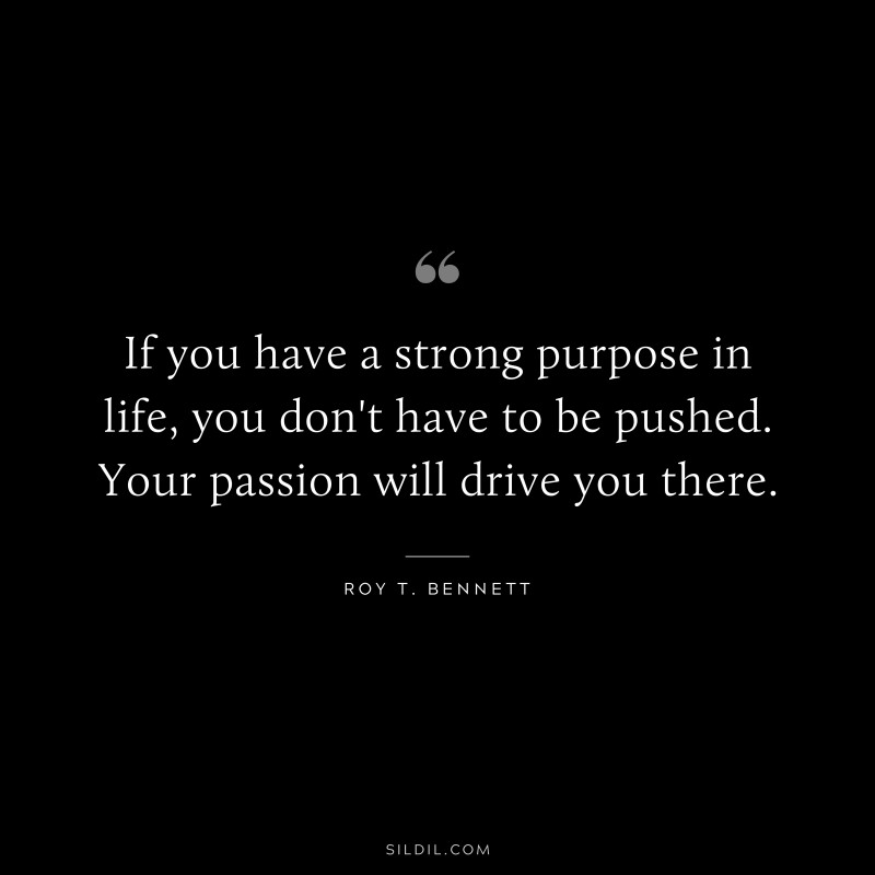 If you have a strong purpose in life, you don't have to be pushed. Your passion will drive you there.