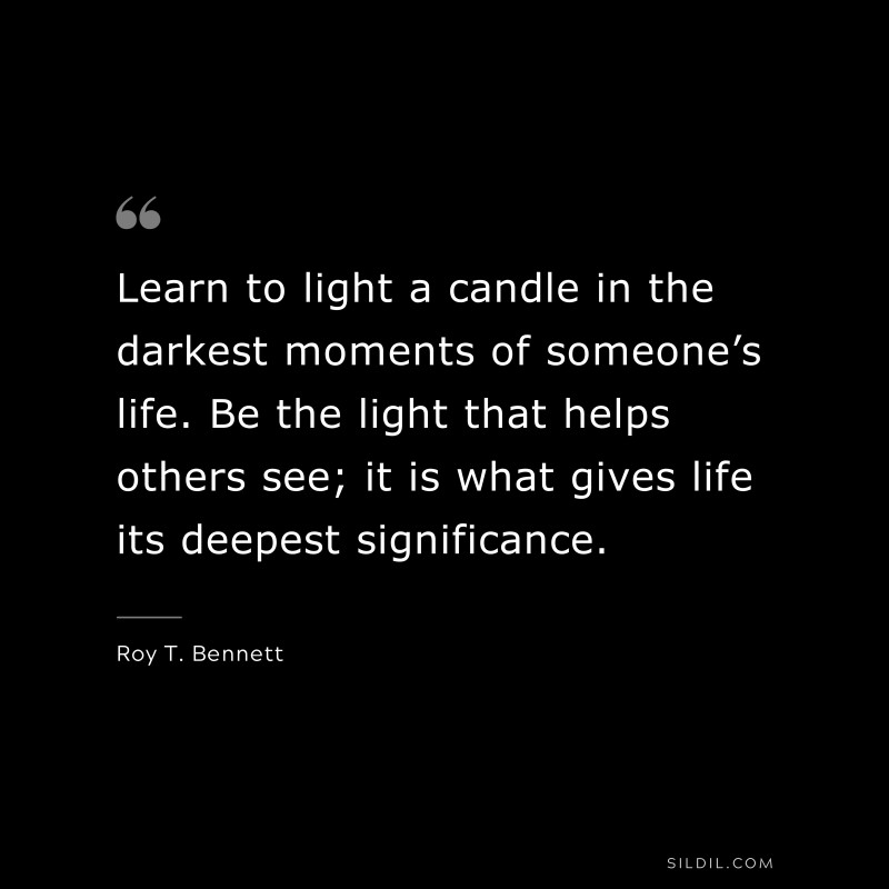 Learn to light a candle in the darkest moments of someone’s life. Be the light that helps others see; it is what gives life its deepest significance.