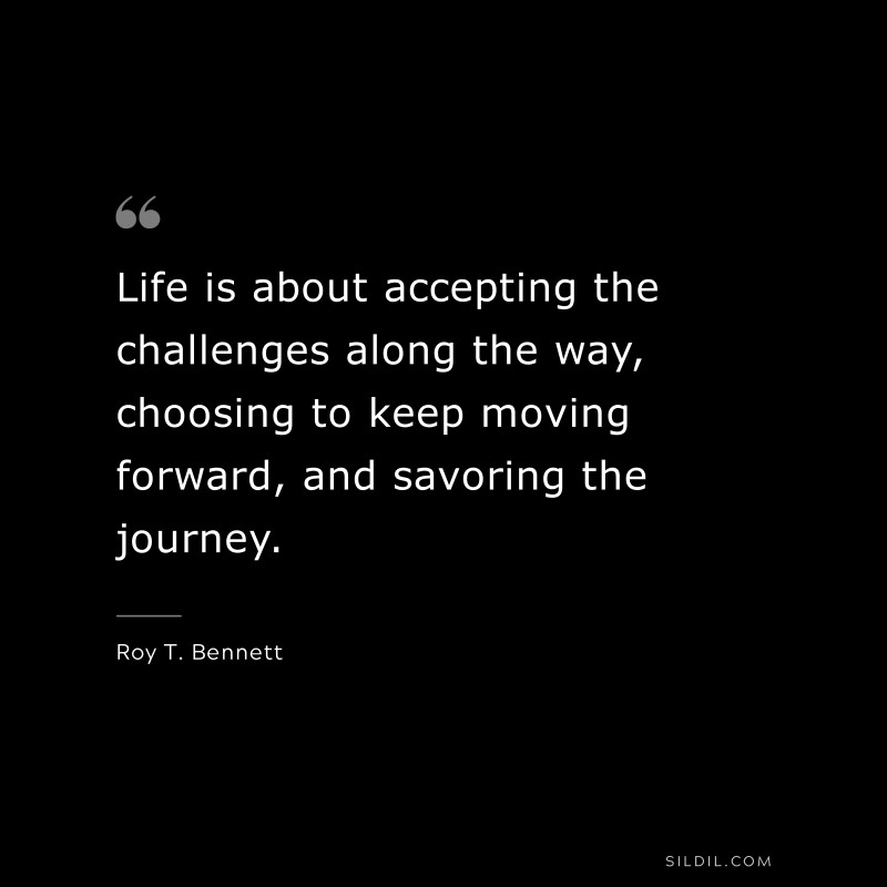 Life is about accepting the challenges along the way, choosing to keep moving forward, and savoring the journey.