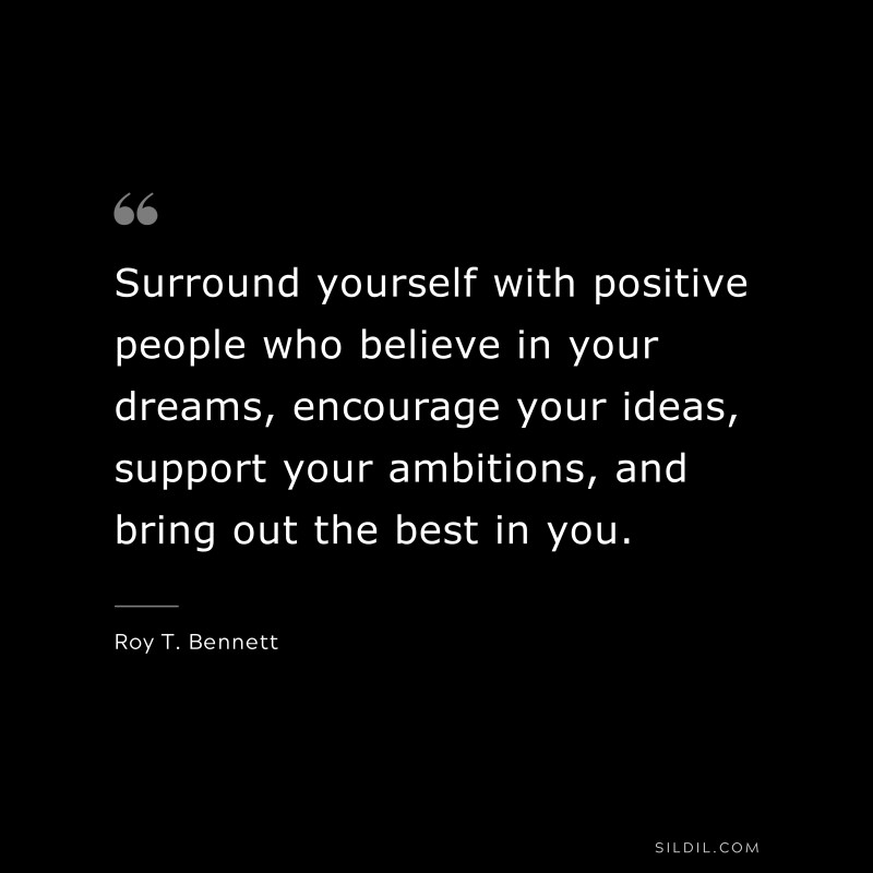 Surround yourself with positive people who believe in your dreams, encourage your ideas, support your ambitions, and bring out the best in you.
