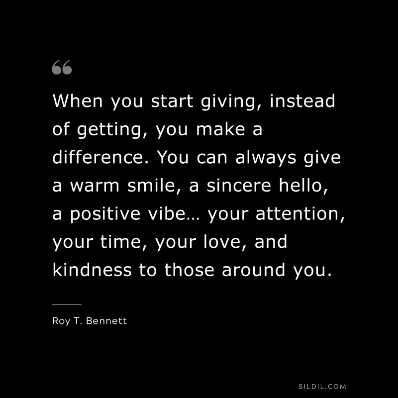 When you start giving, instead of getting, you make a difference. You can always give a warm smile, a sincere hello, a positive vibe… your attention, your time, your love, and kindness to those around you.
