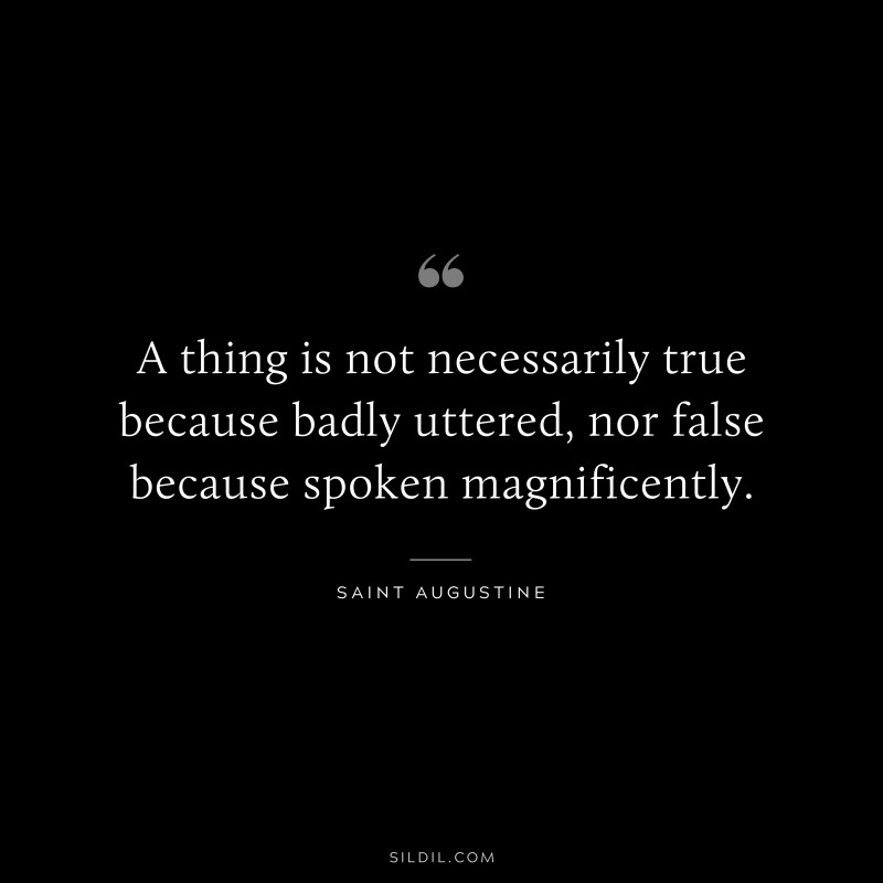 A thing is not necessarily true because badly uttered, nor false because spoken magnificently. ― Saint Augustine