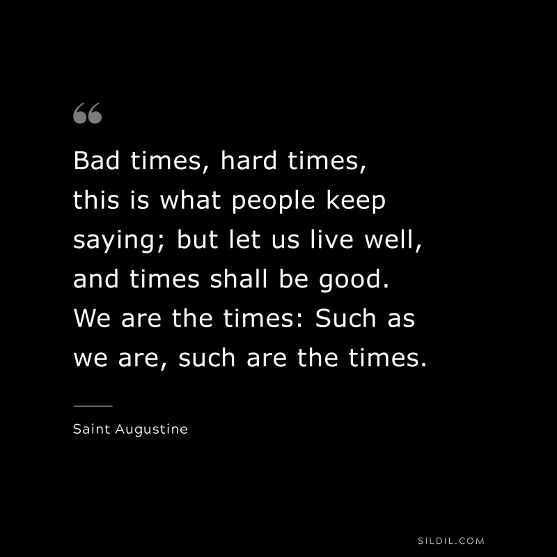 Bad times, hard times, this is what people keep saying; but let us live well, and times shall be good. We are the times: Such as we are, such are the times. ― Saint Augustine