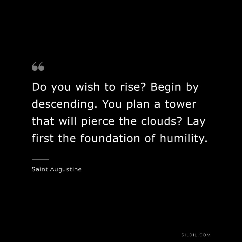 Do you wish to rise? Begin by descending. You plan a tower that will pierce the clouds? Lay first the foundation of humility. ― Saint Augustine