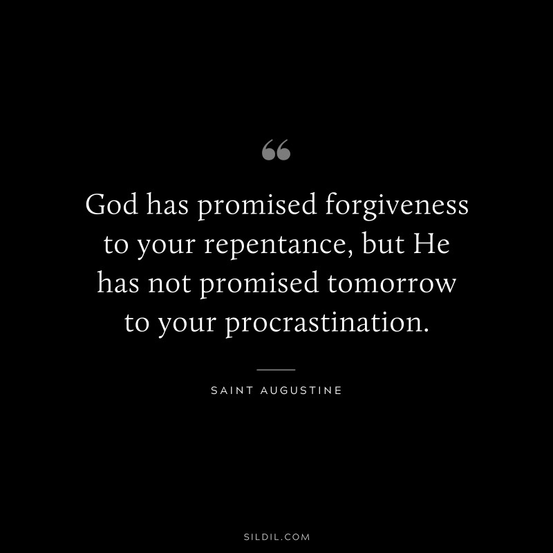 God has promised forgiveness to your repentance, but He has not promised tomorrow to your procrastination. ― Saint Augustine