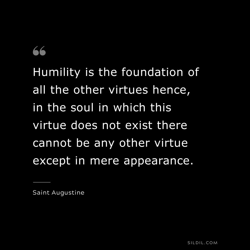 Humility is the foundation of all the other virtues hence, in the soul in which this virtue does not exist there cannot be any other virtue except in mere appearance. ― Saint Augustine