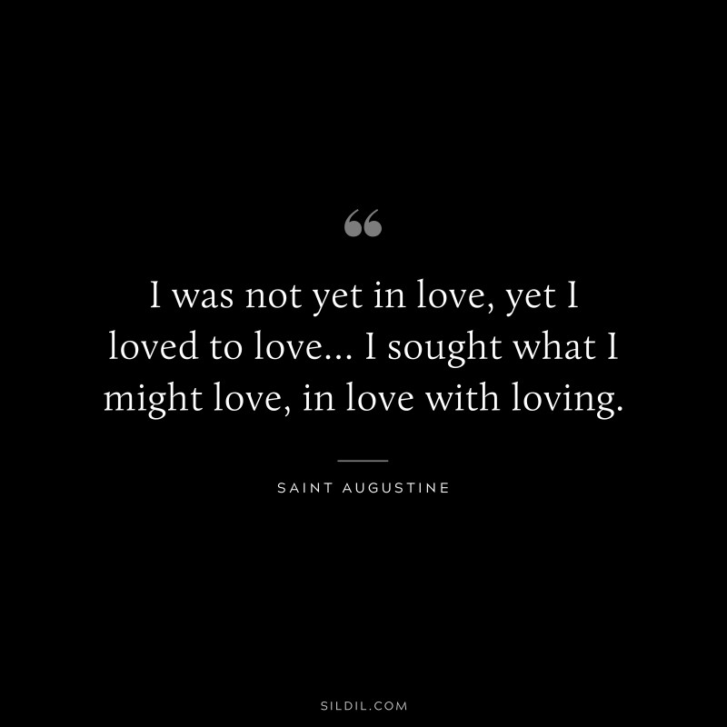 I was not yet in love, yet I loved to love… I sought what I might love, in love with loving. ― Saint Augustine