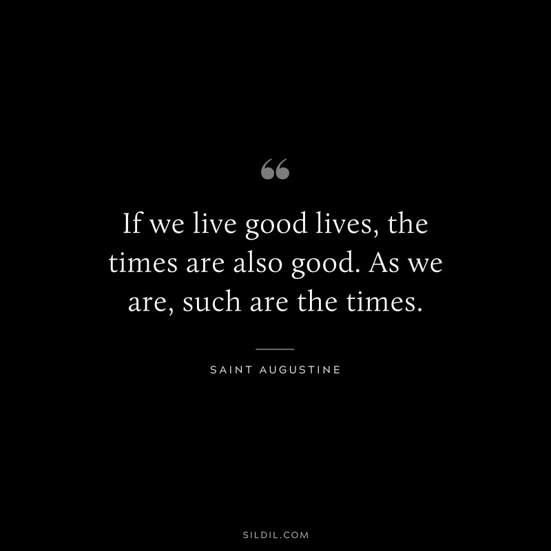 If we live good lives, the times are also good. As we are, such are the times. ― Saint Augustine