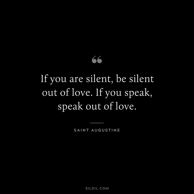 If you are silent, be silent out of love. If you speak, speak out of love. ― Saint Augustine