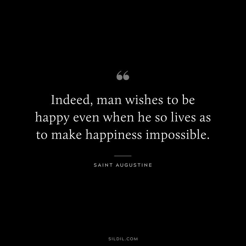 Indeed, man wishes to be happy even when he so lives as to make happiness impossible. ― Saint Augustine