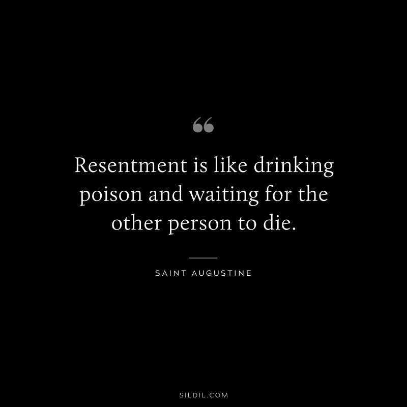 Resentment is like drinking poison and waiting for the other person to die. ― Saint Augustine