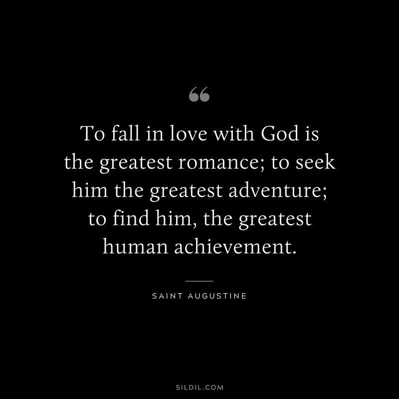 To fall in love with God is the greatest romance; to seek him the greatest adventure; to find him, the greatest human achievement. ― Saint Augustine