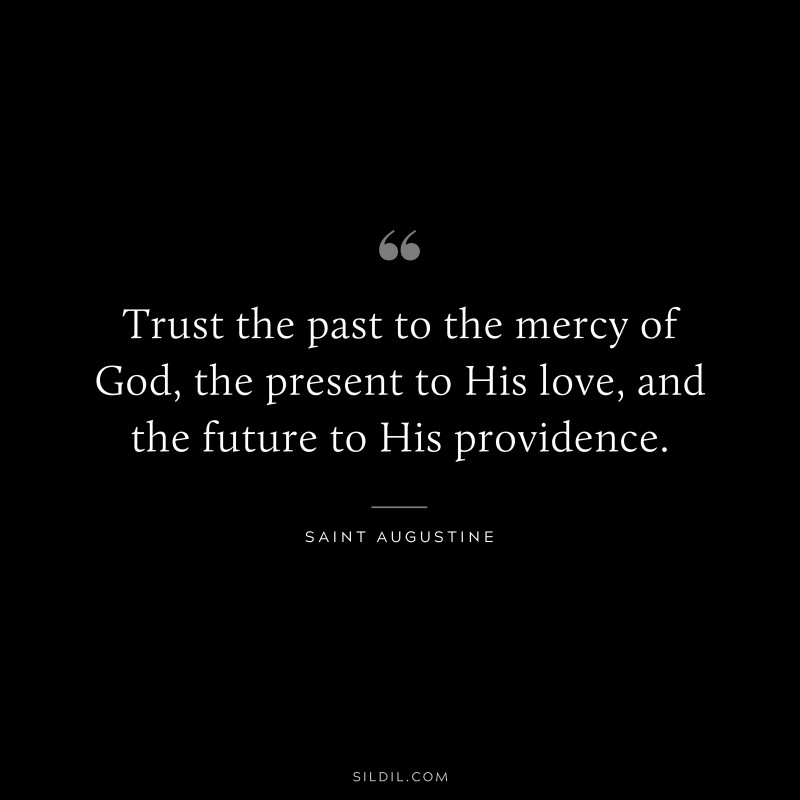 Trust the past to the mercy of God, the present to His love, and the future to His providence. ― Saint Augustine
