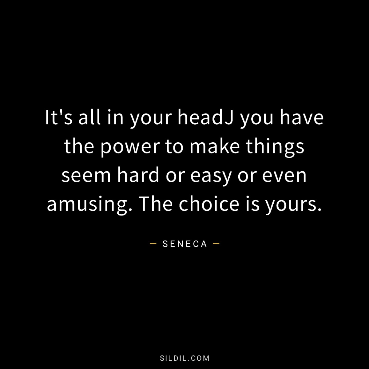 It's all in your headJ you have the power to make things seem hard or easy or even amusing. The choice is yours.