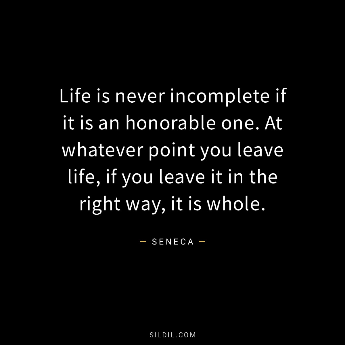 Life is never incomplete if it is an honorable one. At whatever point you leave life, if you leave it in the right way, it is whole.