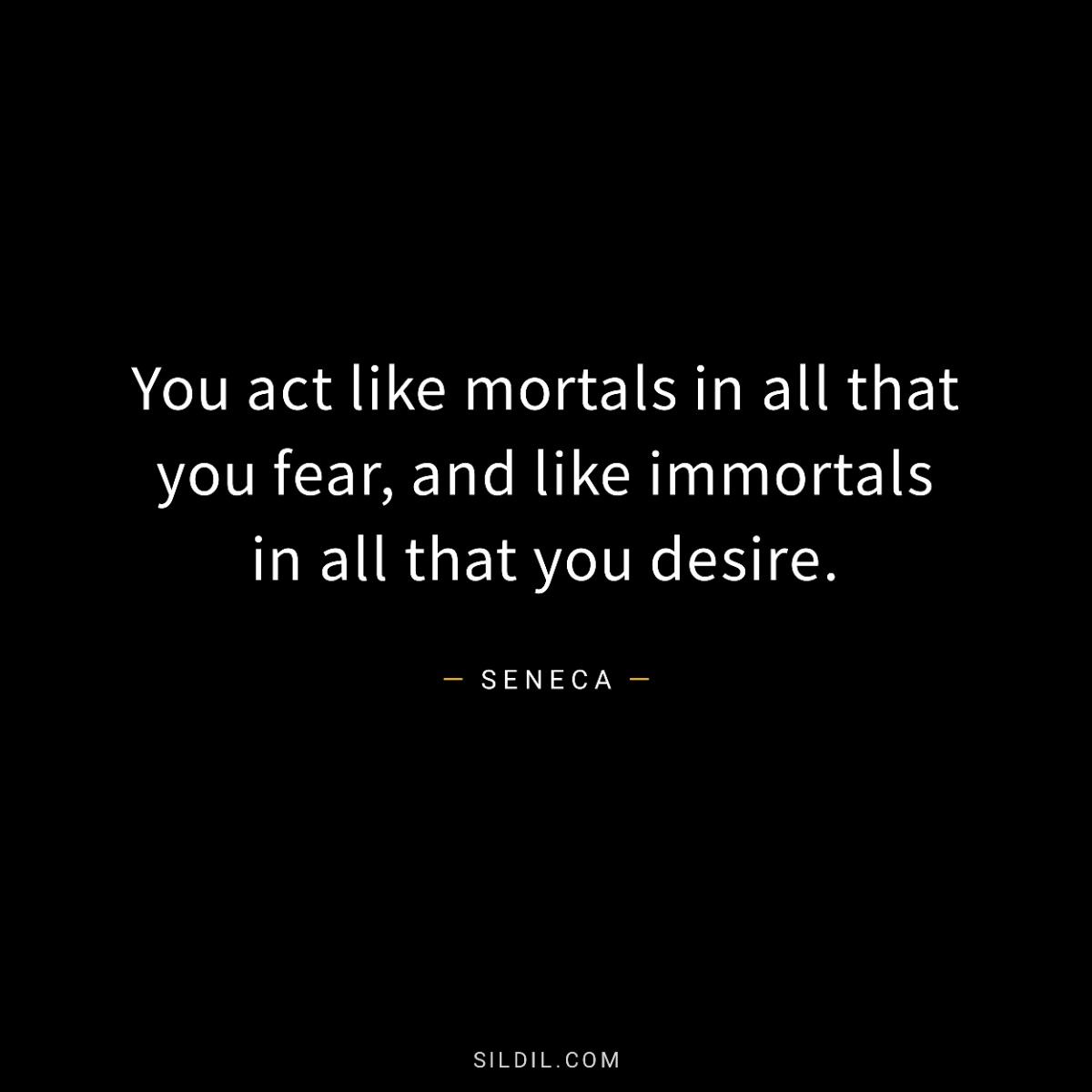 You act like mortals in all that you fear, and like immortals in all that you desire.
