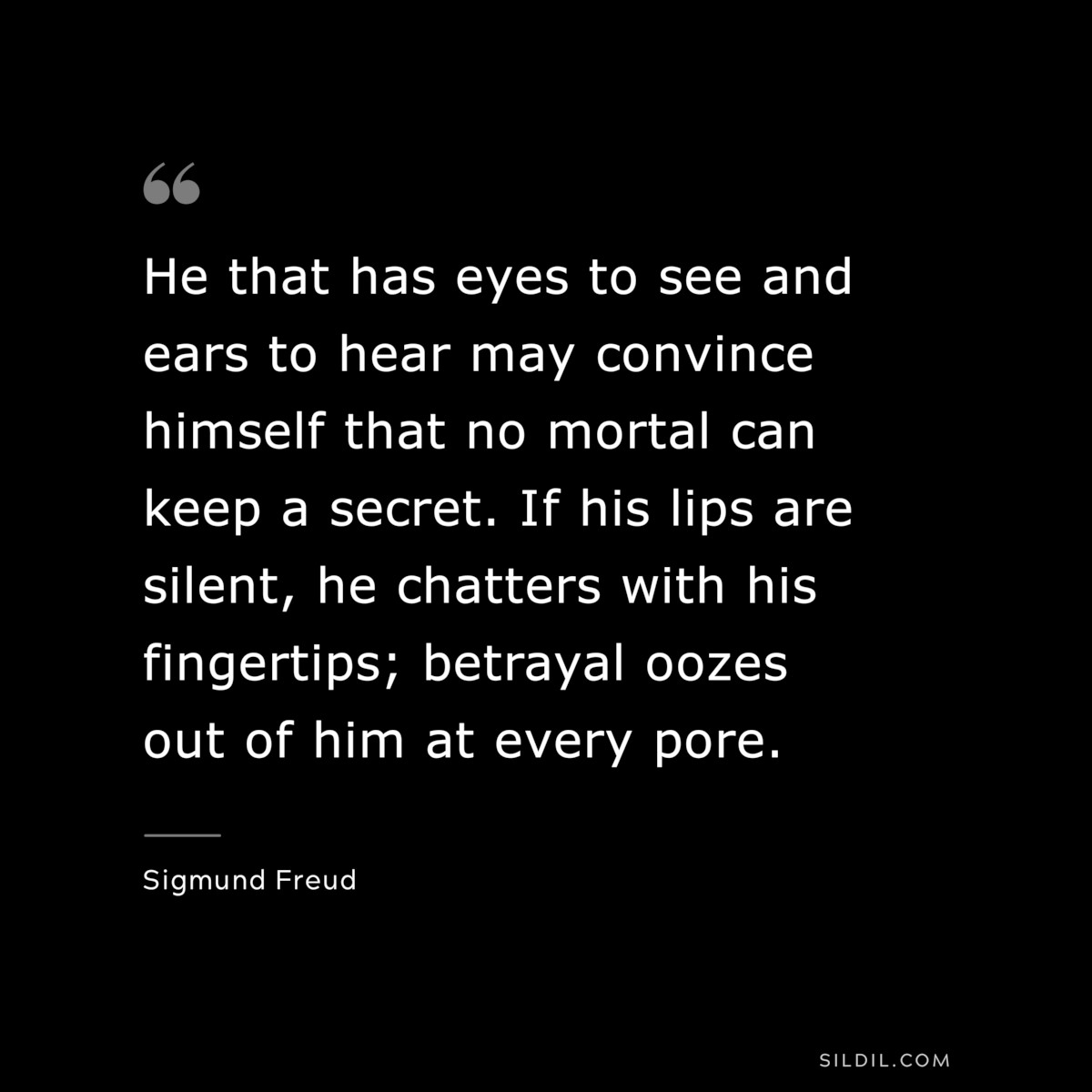 He that has eyes to see and ears to hear may convince himself that no mortal can keep a secret. If his lips are silent, he chatters with his fingertips; betrayal oozes out of him at every pore. ― Sigmund Frued
