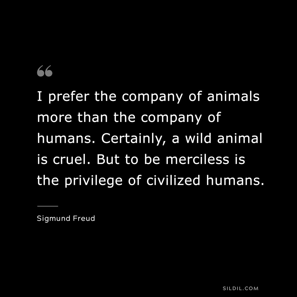 I prefer the company of animals more than the company of humans. Certainly, a wild animal is cruel. But to be merciless is the privilege of civilized humans. ― Sigmund Frued