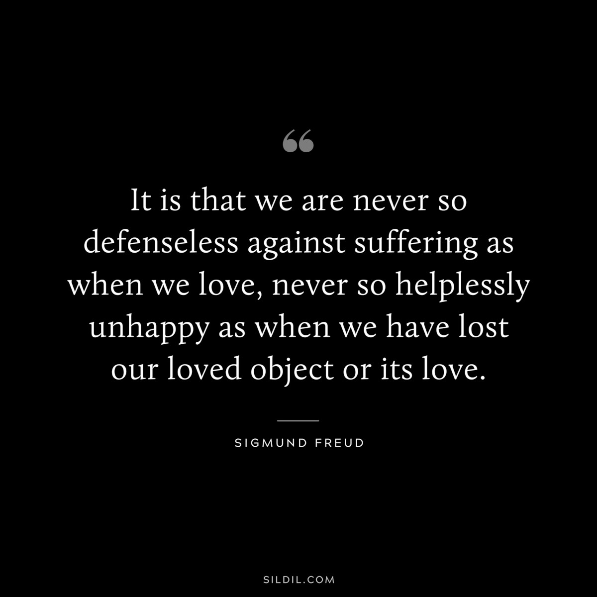 It is that we are never so defenseless against suffering as when we love, never so helplessly unhappy as when we have lost our loved object or its love. ― Sigmund Frued