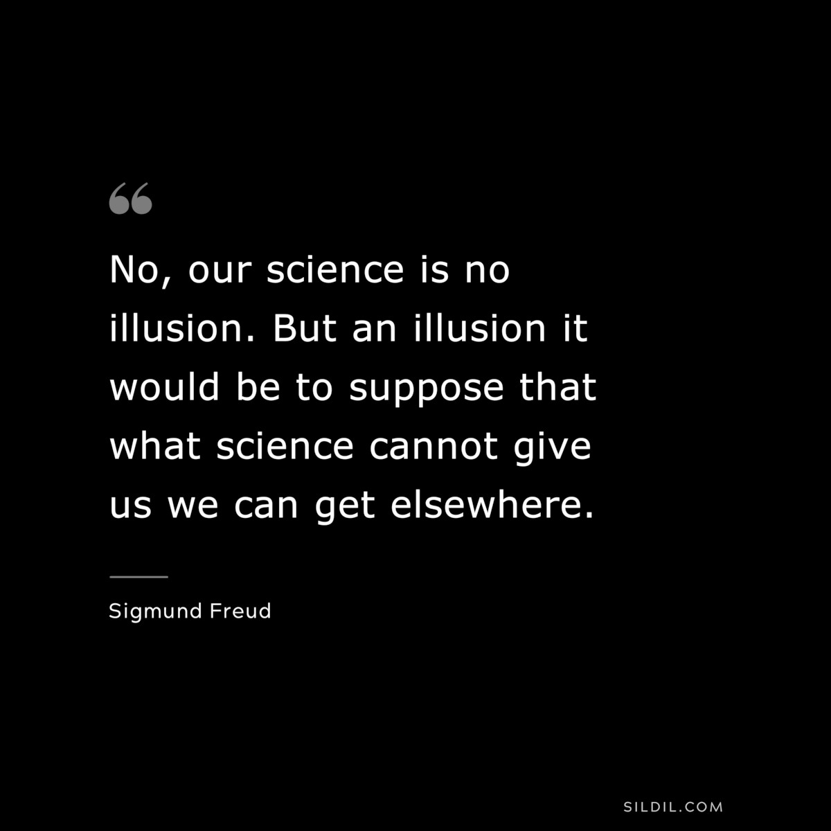 No, our science is no illusion. But an illusion it would be to suppose that what science cannot give us we can get elsewhere. ― Sigmund Frued