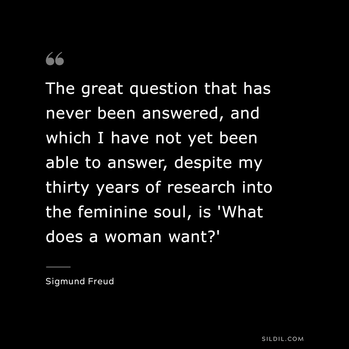 The great question that has never been answered, and which I have not yet been able to answer, despite my thirty years of research into the feminine soul, is 'What does a woman want?' ― Sigmund Frued
