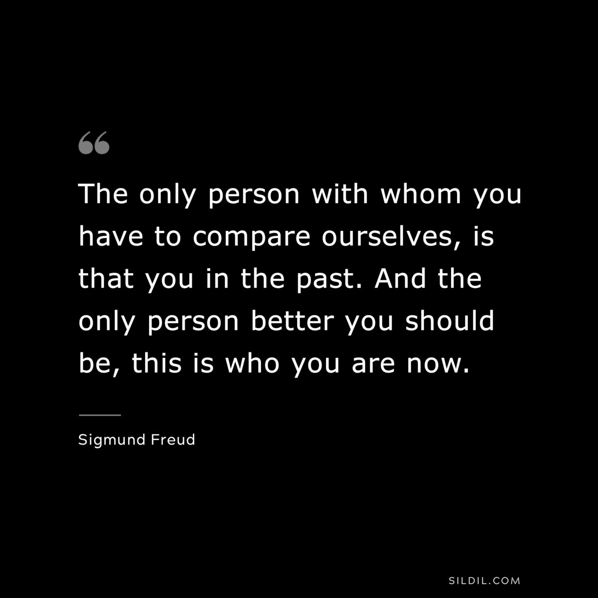 The only person with whom you have to compare ourselves, is that you in the past. And the only person better you should be, this is who you are now. ― Sigmund Frued