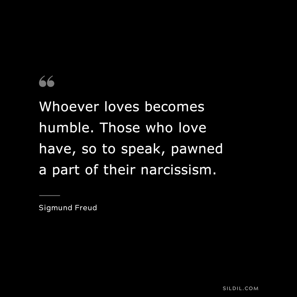 Whoever loves becomes humble. Those who love have, so to speak, pawned a part of their narcissism. ― Sigmund Frued