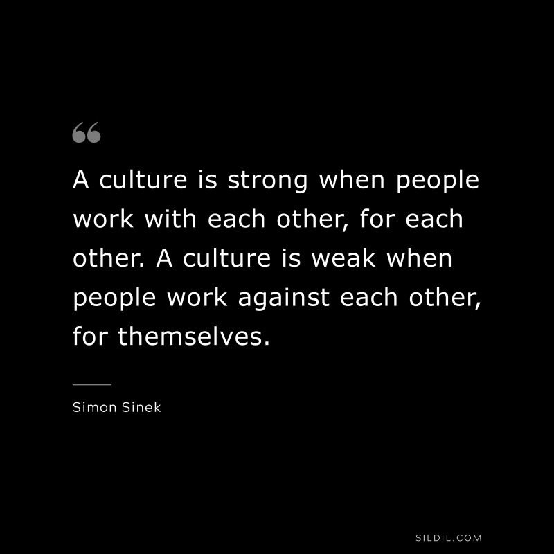 A culture is strong when people work with each other, for each other. A culture is weak when people work against each other, for themselves. ― Simon Sinek