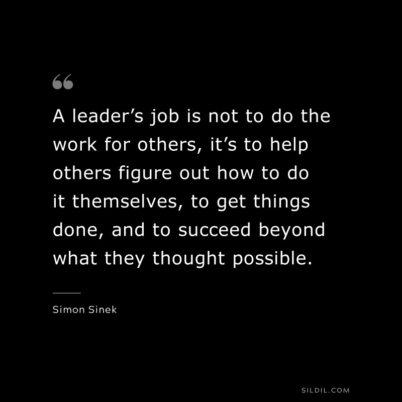A leader’s job is not to do the work for others, it’s to help others figure out how to do it themselves, to get things done, and to succeed beyond what they thought possible. ― Simon Sinek