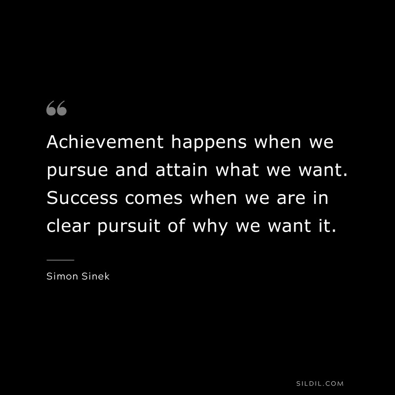 Achievement happens when we pursue and attain what we want. Success comes when we are in clear pursuit of why we want it. ― Simon Sinek