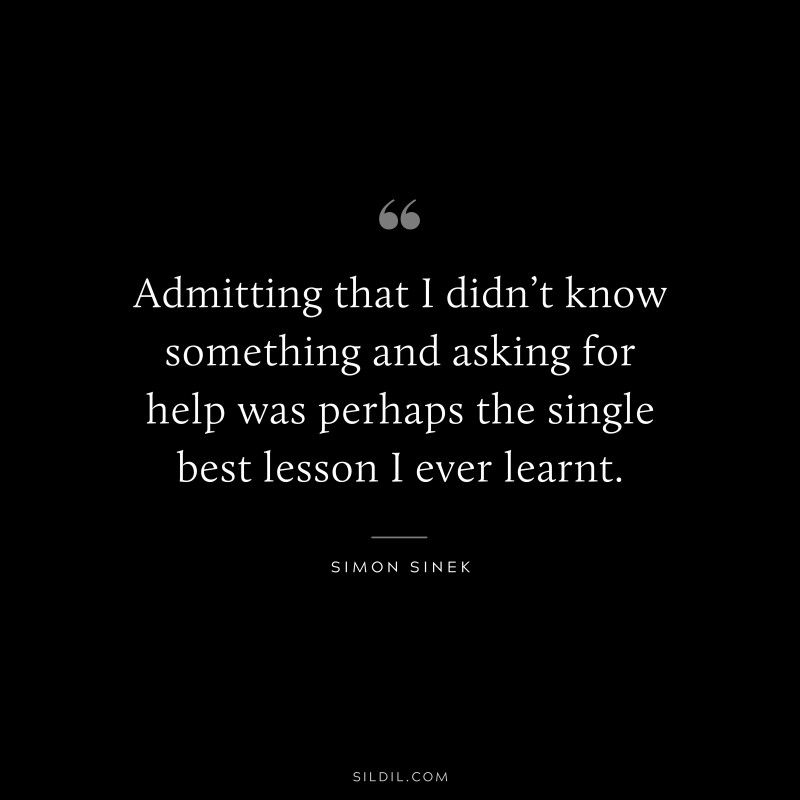 Admitting that I didn’t know something and asking for help was perhaps the single best lesson I ever learnt. ― Simon Sinek