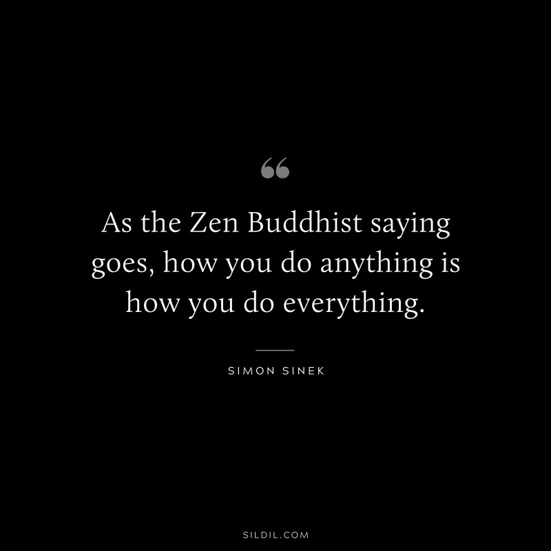 As the Zen Buddhist saying goes, how you do anything is how you do everything. ― Simon Sinek