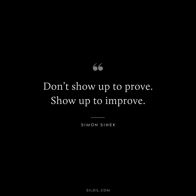 Don’t show up to prove. Show up to improve. ― Simon Sinek