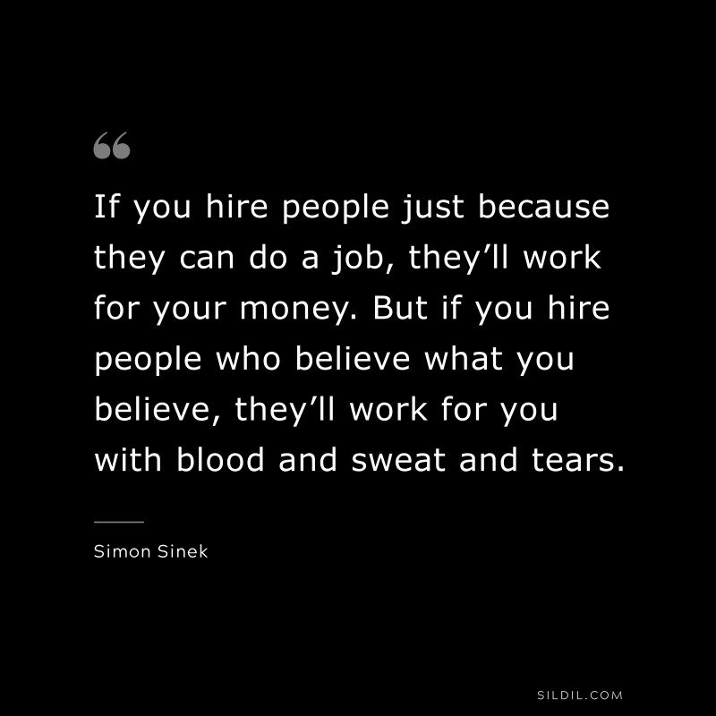 If you hire people just because they can do a job, they’ll work for your money. But if you hire people who believe what you believe, they’ll work for you with blood and sweat and tears. ― Simon Sinek
