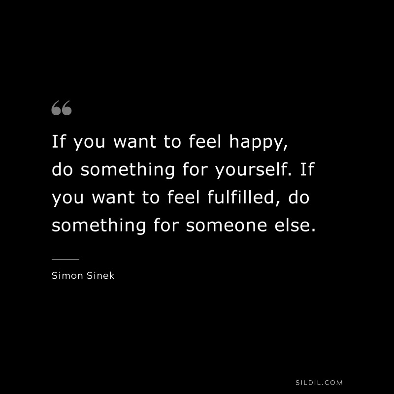If you want to feel happy, do something for yourself. If you want to feel fulfilled, do something for someone else. ― Simon Sinek