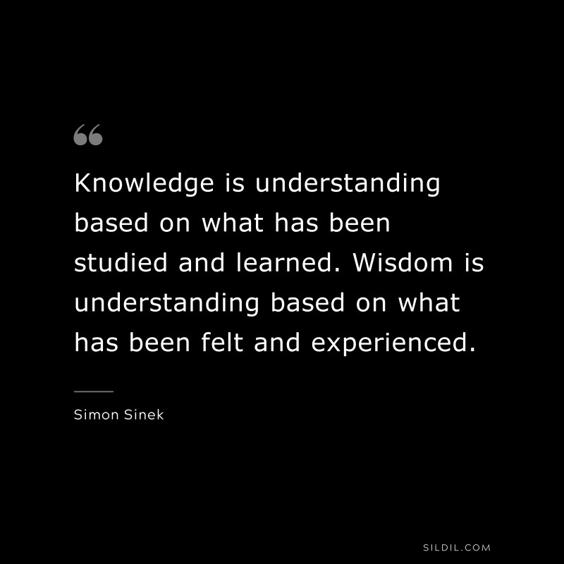 Knowledge is understanding based on what has been studied and learned. Wisdom is understanding based on what has been felt and experienced. ― Simon Sinek