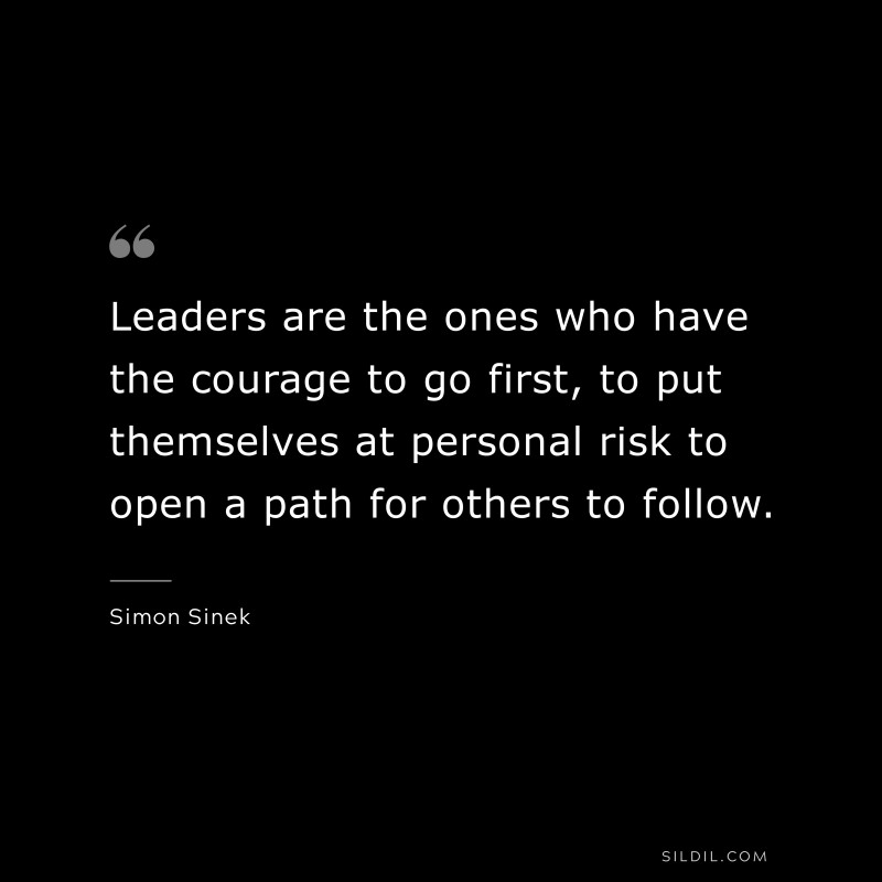 Leaders are the ones who have the courage to go first, to put themselves at personal risk to open a path for others to follow. ― Simon Sinek