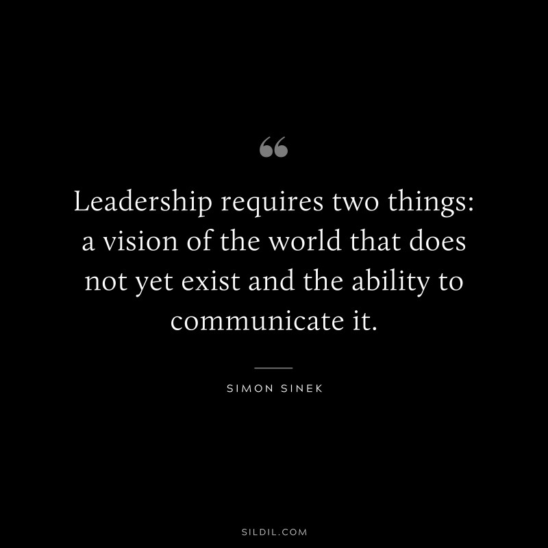 Leadership requires two things: a vision of the world that does not yet exist and the ability to communicate it. ― Simon Sinek