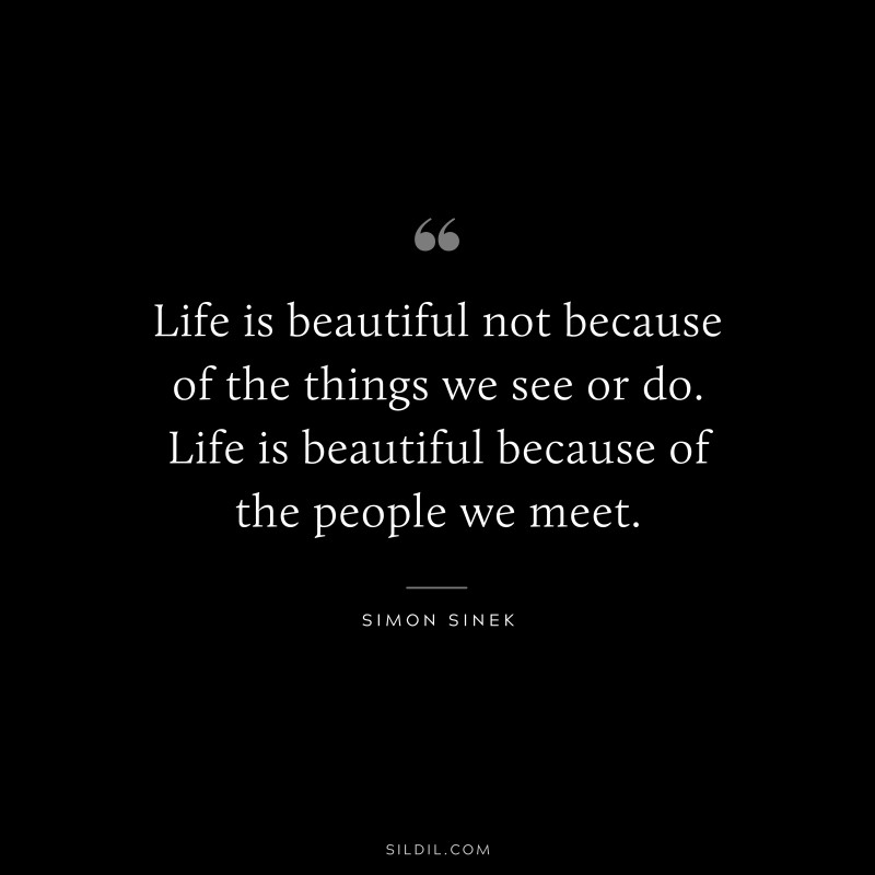 Life is beautiful not because of the things we see or do. Life is beautiful because of the people we meet. ― Simon Sinek