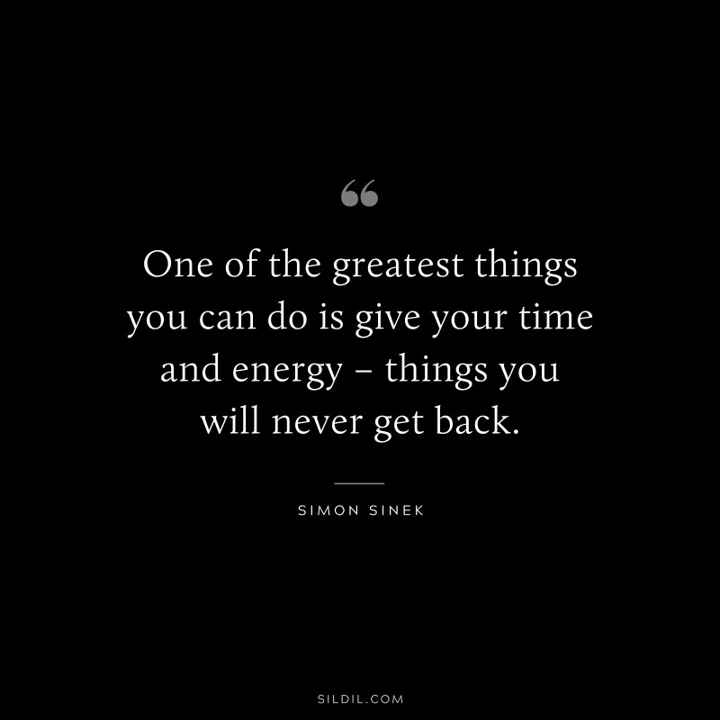 One of the greatest things you can do is give your time and energy – things you will never get back. ― Simon Sinek