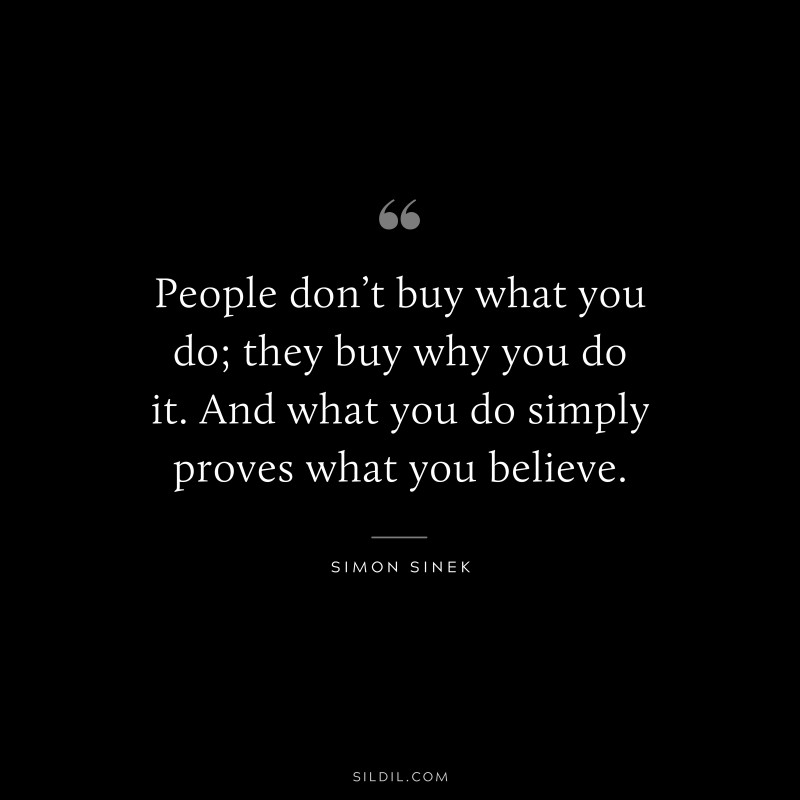 People don’t buy what you do; they buy why you do it. And what you do simply proves what you believe. ― Simon Sinek