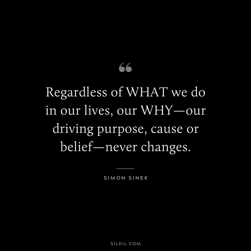 Regardless of WHAT we do in our lives, our WHY—our driving purpose, cause or belief—never changes. ― Simon Sinek