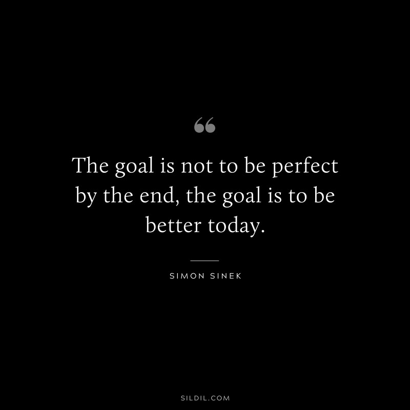 The goal is not to be perfect by the end, the goal is to be better today. ― Simon Sinek