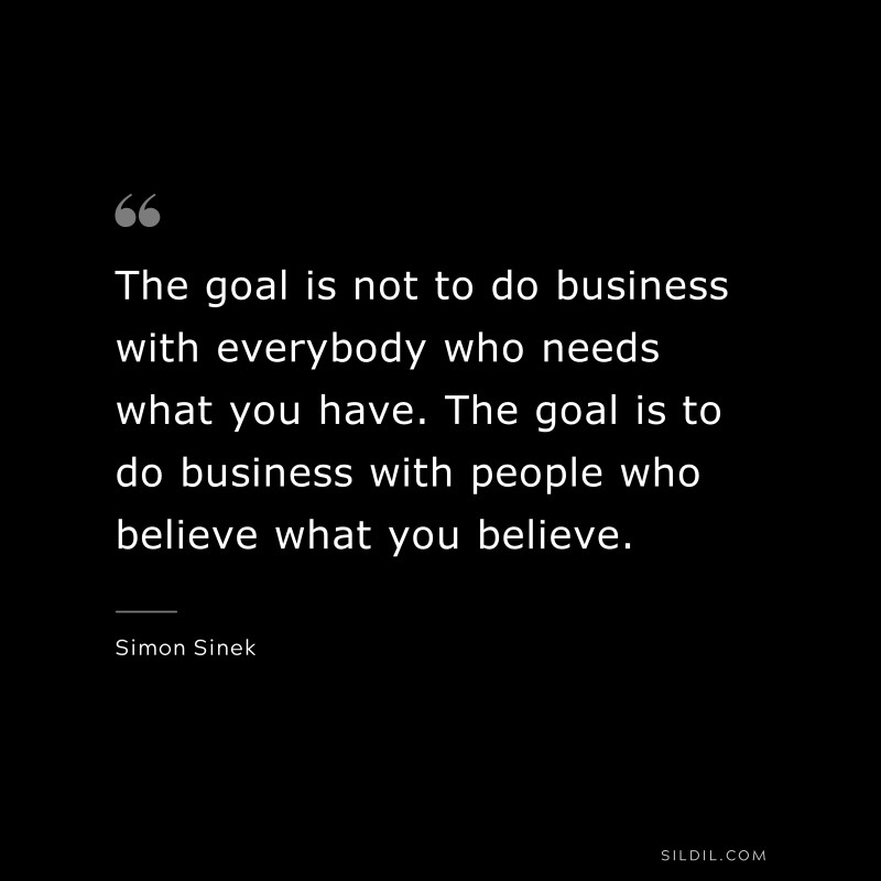 The goal is not to do business with everybody who needs what you have. The goal is to do business with people who believe what you believe. ― Simon Sinek