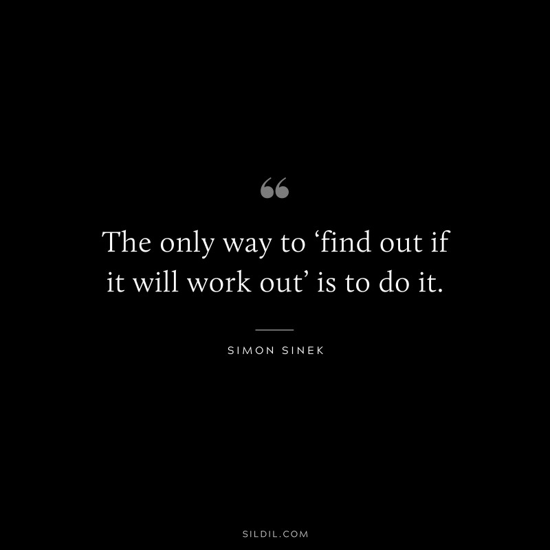 The only way to ‘find out if it will work out’ is to do it. ― Simon Sinek