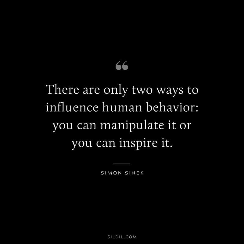 There are only two ways to influence human behavior: you can manipulate it or you can inspire it. ― Simon Sinek