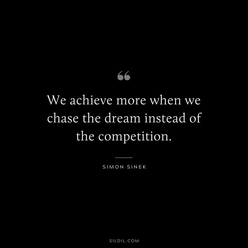 We achieve more when we chase the dream instead of the competition. ― Simon Sinek