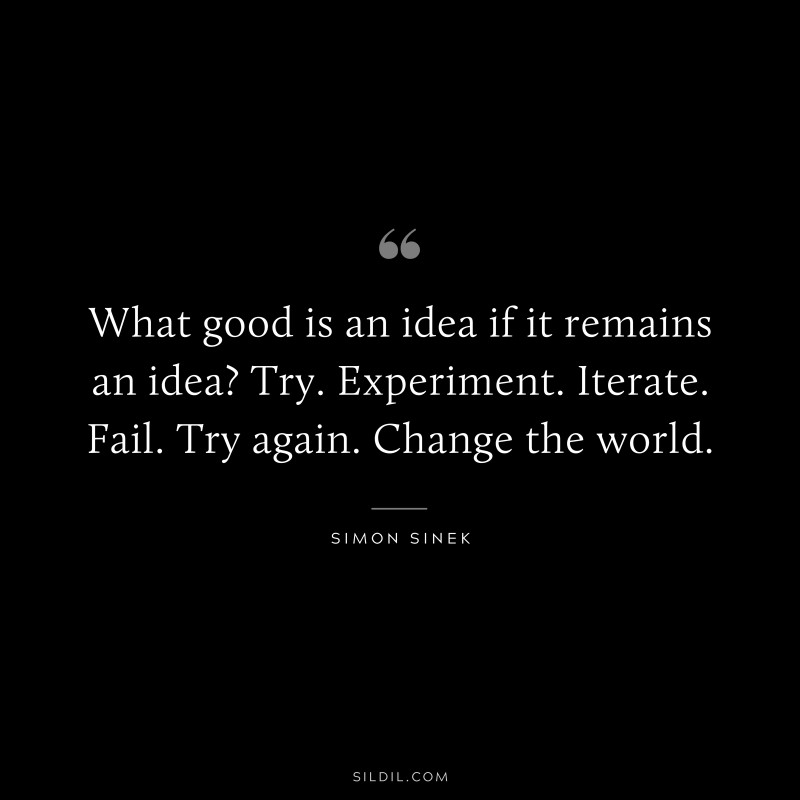 What good is an idea if it remains an idea? Try. Experiment. Iterate. Fail. Try again. Change the world. ― Simon Sinek