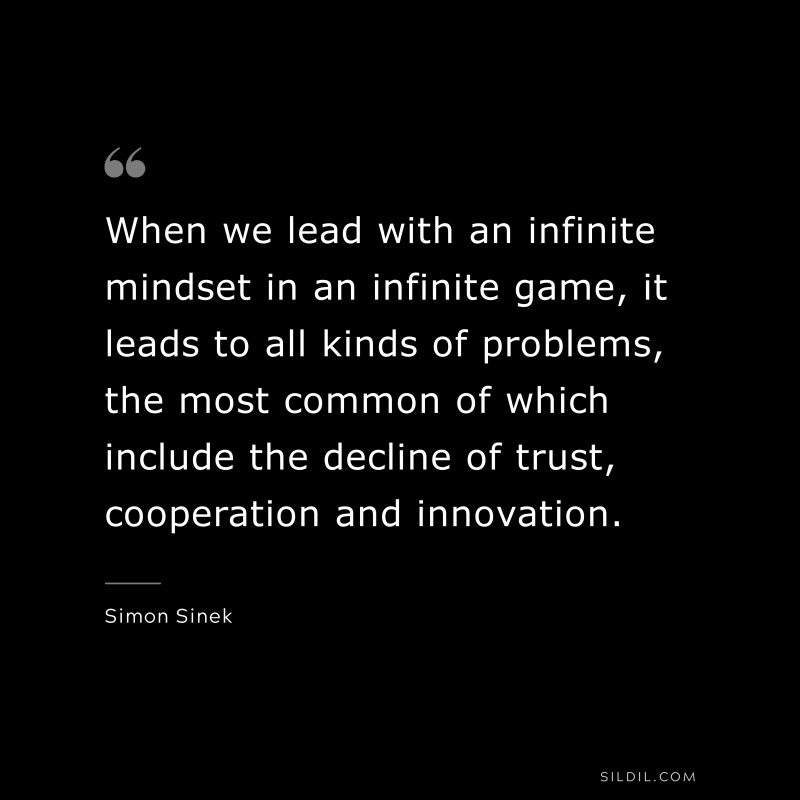When we lead with an infinite mindset in an infinite game, it leads to all kinds of problems, the most common of which include the decline of trust, cooperation and innovation. ― Simon Sinek